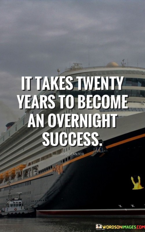 The phrase "It Takes Twenty Years To Become An Overnight Success" underscores the idea that success is often the result of years of dedicated effort and perseverance, rather than sudden or immediate achievement. It suggests that what may seem like an instant breakthrough to the outside world is, in reality, the culmination of a long journey.

The phrase reflects the concept that success is built upon a foundation of consistent work and learning over time. It implies that individuals who achieve significant accomplishments invest years of dedication and growth before their efforts become widely recognized.

In essence, the phrase promotes a mindset of patience and long-term thinking. It encourages individuals to understand that true success is not instant but is the outcome of persistent effort, continuous improvement, and the accumulation of experience. This perspective can provide comfort and motivation during times when progress seems slow, reminding individuals that their efforts will eventually pay off.