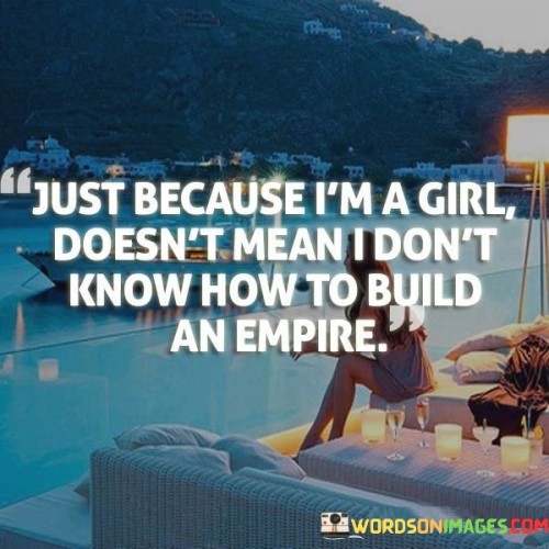 The quote "Just because I'm a girl doesn't mean I don't know how to build an empire" challenges gender stereotypes and asserts the capacity of women to excel in leadership, entrepreneurship, and creating a significant impact. It emphasizes that gender should not be a limiting factor in one's ability to build and achieve greatness. The quote highlights the determination, skills, and capabilities of women in various fields, breaking down societal barriers and empowering girls and women to aspire to greatness and pursue their dreams of creating successful ventures and making a lasting impact.

The quote challenges the notion that women are somehow less capable or competent in business or leadership roles solely because of their gender. It asserts that being a girl or a woman should never be a hindrance to pursuing ambitious goals and building successful empires. It reflects the recognition that women possess the skills, intelligence, creativity, and resilience required to excel in entrepreneurship, leadership, and any other endeavor they choose to pursue.In summary, the quote "Just because I'm a girl doesn't mean I don't know how to build an empire" challenges gender stereotypes and promotes the recognition of women's capabilities, skills, and potential for success. It asserts that gender should never limit one's ability to pursue ambitious goals, build successful ventures, and make a significant impact. The quote serves as a reminder of the need to break down societal barriers, promote gender equality, and empower girls and women to pursue their dreams, create their own paths, and build remarkable empires.