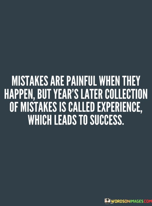 The statement "Mistakes Are Painful When They Happen, But Years Later, the Collection of Mistakes Is Called Experience, Which Leads to Success" highlights the transformative power of learning from mistakes. It suggests that while errors can be painful in the moment, they contribute to a wealth of experience that ultimately guides individuals toward success.

The statement reflects the idea that mistakes offer valuable lessons and insights. It implies that the accumulation of experiences, even if they include failures, forms the foundation for making better decisions and achieving meaningful accomplishments.

In essence, the statement promotes a mindset of growth and resilience. It encourages individuals to view mistakes as opportunities for growth rather than sources of defeat. By recognizing the long-term value of accumulated experience, individuals can approach challenges with greater wisdom and understanding, ultimately leading to success.