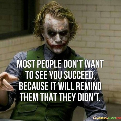 The statement "Most People Don't Want To See You Succeed Because It Will Remind Them That They Didn't" highlights the complex dynamics of success and envy. It suggests that some individuals may feel uncomfortable witnessing others succeed, as it can serve as a reminder of their own unfulfilled ambitions.

The statement reflects the idea that success can trigger feelings of insecurity or regret in others. It implies that some individuals may struggle with their own perceived shortcomings when confronted with the achievements of others.

In essence, the statement promotes a mindset of empathy and understanding. It encourages individuals to recognize that reactions to their success can be complex and may stem from personal insecurities. By focusing on their own goals and accomplishments, individuals can rise above negativity and continue their journey toward success with determination and positivity.