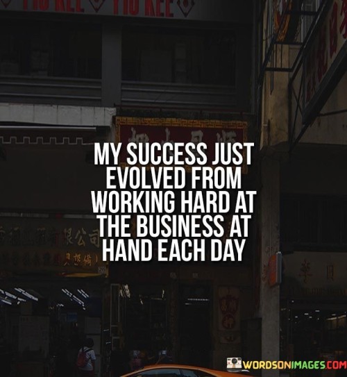 The statement "My Success Just Evolved From Working Hard at the Business at Hand Each Day" underscores the gradual development of success through consistent effort and dedication. It implies that meaningful achievements are the result of persistent work and focused attention on daily tasks.

The statement reflects the idea that success is built upon a foundation of diligent work. It suggests that the individual's accomplishments have emerged over time as a direct result of their commitment to the tasks and responsibilities they engage with daily.

In essence, the statement promotes a mindset of consistent effort. It encourages individuals to focus on the tasks at hand and approach them with dedication and determination. By consistently working hard and being fully present in their endeavors, individuals can pave the way for incremental progress and the eventual realization of their aspirations.