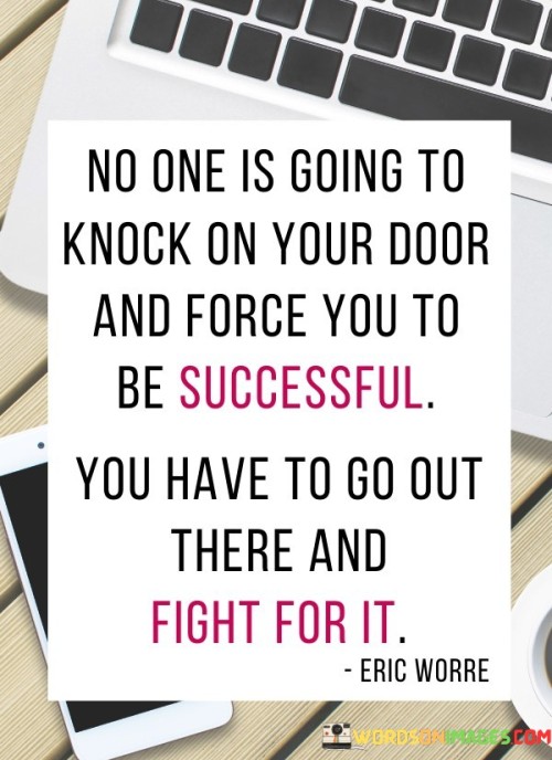 The statement "No One Is Going To Knock Your Door And Force You To Be Successful; You Have To Go Out There and Fight" emphasizes the proactive role individuals play in their own success. It suggests that achieving success requires initiative, effort, and a willingness to face challenges head-on.

The statement reflects the idea that success is not handed to individuals but must be pursued actively. It implies that waiting for opportunities to come to you is insufficient; instead, you must take initiative and actively engage in the pursuit of your goals.

In essence, the statement promotes a mindset of action and determination. It encourages individuals to take ownership of their aspirations and overcome obstacles with resilience. By proactively seeking opportunities and being willing to put in the necessary effort, individuals can create their own path to success and make their goals a reality.