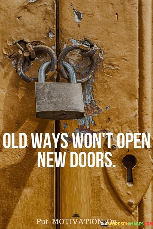 The statement "Old ways won't open new doors" suggests that sticking to familiar or traditional approaches may hinder progress and prevent individuals from experiencing new opportunities and growth. Key points conveyed by this statement are: Embracing Change: To achieve new outcomes and experiences, individuals need to be open to change and embrace new ideas. Innovation and Creativity: New doors, or opportunities, often emerge through innovative thinking and creative approaches. Breaking Comfort Zones: Old ways represent comfort zones, and venturing into new territory requires stepping out of familiar routines. Expanding Perspectives: Embracing new doors allows individuals to expand their perspectives and explore uncharted territory. Personal Growth: Trying new approaches and taking risks can lead to personal growth and development. To apply the concept of embracing new doors: Embrace a Growth Mindset: Cultivate a mindset that embraces change and views challenges as opportunities for growth. Be Open to New Ideas: Listen to others, seek diverse perspectives, and be receptive to new concepts and approaches. Learn from Failures: Accept that not all attempts to open new doors will succeed, but failures can offer valuable lessons. Take Calculated Risks: Assess risks and rewards and be willing to take calculated risks to explore new opportunities. Seek Continuous Learning: Continuously seek knowledge and skills that can lead to new doors opening. Stay Curious: Maintain a sense of curiosity and explore areas beyond your comfort zone. In conclusion, "Old ways won't open new doors" serves as a reminder of the importance of embracing change and innovation to achieve progress and new opportunities. Sticking to familiar approaches may prevent individuals from experiencing growth and new possibilities. By adopting a growth mindset, being open to new ideas, and taking calculated risks, individuals can pave the way for opening new doors in their personal and professional lives. Embracing change and continuously exploring new avenues lead to personal and collective development, enabling individuals to seize fresh opportunities and discover unexplored horizons.