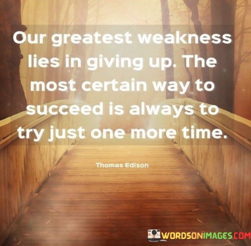 The quote "Our Greatest Weakness Lies In Giving Up. The Most Certain Way To Succeed Is Always To Try Just One More Time" underscores the importance of persistence and determination in achieving success. It suggests that the act of trying again, even when faced with challenges or failures, is a key factor in reaching one's goals.

The quote reflects the idea that giving up is a weakness that can hinder progress. It implies that success often requires multiple attempts and a refusal to succumb to discouragement.

In essence, the quote promotes a mindset of resilience and continuous effort. It encourages individuals to view setbacks as opportunities for growth and to keep trying, even in the face of adversity. By maintaining the resolve to try again and again, individuals can overcome obstacles and eventually realize their aspirations, demonstrating that success often lies just beyond the threshold of persistence.