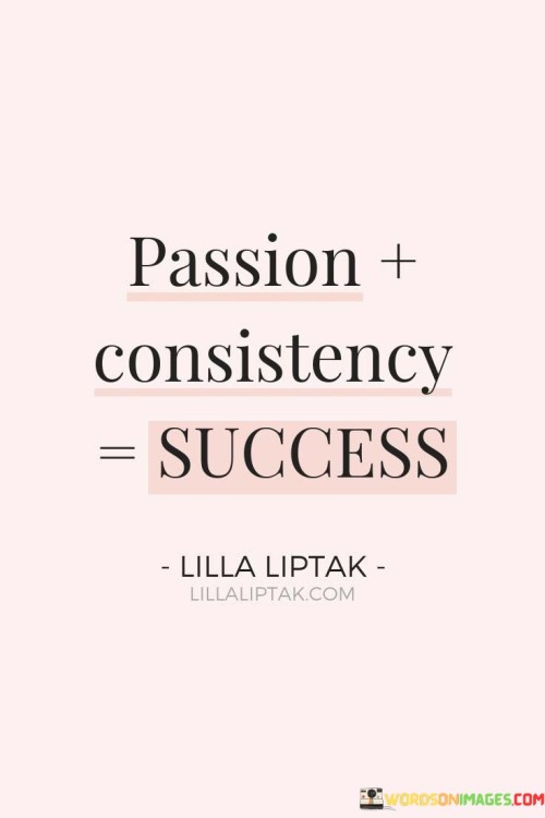 The equation "Passion + Consistency = Success" succinctly captures the formula for achieving success. It suggests that combining genuine passion with unwavering consistency in one's efforts leads to the realization of meaningful accomplishments.

The equation reflects the importance of both enthusiasm and dedication. It implies that having a strong passion for what one does fuels the motivation to consistently work toward goals, ultimately resulting in successful outcomes.

In essence, the equation promotes a mindset of dedication and wholehearted engagement. It encourages individuals to align their actions with their passions and to maintain a steadfast commitment to their pursuits. By blending the energy of passion with the reliability of consistency, individuals can forge a path toward success that is both fulfilling and enduring.