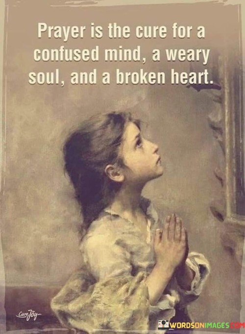 This quote highlights the comforting and healing nature of prayer. It suggests that prayer can serve as a remedy for various emotional and spiritual challenges, including confusion, weariness, and heartbreak.

In essence, it encourages individuals to turn to prayer as a source of solace, clarity, and renewal during difficult times. It underscores the idea that through prayer, one can find guidance, peace, and strength to navigate life's emotional trials.

Ultimately, this quote serves as a reminder of the power of faith and spirituality in providing comfort and healing to the mind, soul, and heart when they are burdened or in distress.