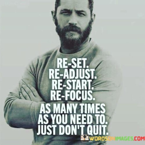 The quote "Reset, readjust, restart, refocus, as many times as you need to. Just don't quit" embodies a powerful message of perseverance, resilience, and the importance of never giving up in the face of challenges. Life is an unpredictable journey, and it is inevitable that we encounter obstacles, setbacks, and moments of self-doubt along the way. However, the key to success lies not in avoiding these hurdles but in our ability to respond to them with determination and adaptability. The quote encourages us to embrace a growth mindset, recognizing that failure and setbacks are not indicators of defeat but opportunities for growth and learning. By allowing ourselves the freedom to reset and readjust, we open the door to continuous improvement. Life rarely follows a linear path, and sometimes we may need to restart our efforts or refocus our energies on different aspects of our goals. This adaptability is crucial because it enables us to respond to changing circumstances and discover new perspectives that lead us closer to our aspirations. The phrase emphasizes the importance of resilience and persistence. The journey towards achieving our dreams can be arduous, and there might be moments when we feel overwhelmed, discouraged, or tempted to quit altogether. However, the quote serves as a powerful reminder to keep going, even when the going gets tough. Instead of succumbing to defeat, we are encouraged to summon the strength to try again and again, each time stronger and more determined than before.