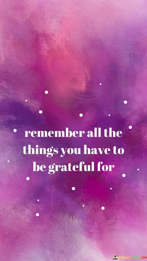 This quote emphasizes the practice of gratitude. It encourages individuals to actively remember and acknowledge all the things in their life for which they can be grateful.

In essence, it underscores the idea that fostering gratitude is a conscious and ongoing effort, reminding us to focus on the positive aspects of our lives even when faced with challenges or difficulties.

Ultimately, this quote serves as a reminder of the transformative power of gratitude, highlighting that by consistently recognizing and appreciating the blessings in our lives, we can cultivate a more positive and contented outlook.