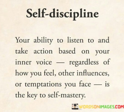 The quote "Self-discipline, your ability to listen to and take action based on your inner voice, regardless of how you feel, other influences, or temptations you face, is key to self-mastery" underscores the paramount importance of self-control and inner guidance in achieving personal growth and mastery. Self-discipline is the cornerstone of self-improvement, as it empowers individuals to resist impulsive reactions and stay committed to their goals even in the face of distractions or challenges. The first part of the quote emphasizes the significance of cultivating self-discipline as a fundamental trait for personal development. It involves being in tune with one's inner voice or intuition, which serves as a compass, guiding individuals towards the right course of action. By learning to listen to this internal guidance, individuals can make decisions aligned with their values, aspirations, and long-term vision. The quote recognizes that self-discipline extends beyond mere feelings or emotions. It requires the ability to take action despite fluctuating moods or external influences. In this context, the capacity to remain steadfast and resolute in pursuing one's objectives becomes crucial. Instead of being swayed by momentary impulses or the opinions of others, self-discipline allows individuals to stay focused on their chosen path. Furthermore, the quote acknowledges that temptations are an inevitable part of life. Whether they be distractions, instant gratification, or shortcuts, they can derail progress and hinder self-mastery. Self-discipline empowers individuals to resist these temptations, demonstrating resilience in the face of allurements that may veer them off track.