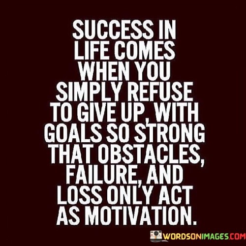 The statement "Success In Life Comes When You Simply Refuse To Give Up, With Goals So Strong That Obstacles, Failure, and Loss Only Act As Motivation" encapsulates the idea that determination, resilience, and unwavering commitment to goals are key drivers of success. It suggests that having a resolute mindset and using challenges as motivation can lead to meaningful accomplishments.

The statement reflects the concept that success often requires tenacity in the face of adversity. It implies that setbacks and difficulties can serve as catalysts for greater effort and determination, propelling individuals closer to their objectives.

In essence, the statement promotes a mindset of perseverance and positive response to challenges. It encourages individuals to persist in the pursuit of their goals, regardless of obstacles. By maintaining a strong focus on their aspirations and using setbacks as fuel for progress, individuals can navigate challenges with resilience and turn them into stepping stones on their path to success.