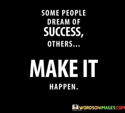 The statement "Some People Dream Of Success, Others Make It Happen" draws attention to the distinction between those who merely wish for success and those who actively work to achieve it. It suggests that meaningful accomplishments are the result of proactive effort and determination, rather than idle dreams.

The statement reflects the concept that turning aspirations into reality requires taking concrete steps and putting in the necessary work. It implies that individuals who take action and work towards their goals are more likely to see their dreams materialize.

In essence, the statement promotes a mindset of initiative and determination. It encourages individuals to move beyond the realm of imagination and actively pursue their ambitions. By embracing a proactive approach and translating aspirations into action, individuals can transform their dreams into achievements and create a life marked by success and fulfillment.