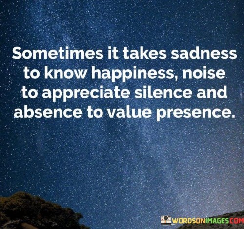 The quote illustrates contrasts in life experiences. "Sadness to know happiness" conveys appreciation through contrast. "Noise to appreciate silence" signifies recognizing tranquility. "Absence to value presence" emphasizes acknowledging what's missed. The quote highlights the role of opposites in enhancing perception.

The quote underscores the significance of contrasts in understanding life's aspects. It reflects that contrasting experiences deepen understanding. "Value presence" conveys recognizing the significance of what's present through the absence of it.

In essence, the quote speaks to the transformative nature of contrasts. It emphasizes the role of opposites in shaping perceptions and fostering appreciation. The quote captures the wisdom gained from experiencing both ends of the spectrum, enhancing our understanding of life's nuances.