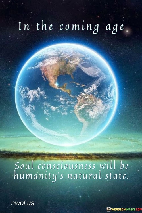 This quote envisions a future state of human consciousness where the focus shifts towards soul or spiritual awareness as the norm rather than the exception. It suggests that a higher level of spiritual understanding and connection will become a natural and widespread part of human existence.

In essence, it encourages individuals to consider the potential for collective spiritual growth and awakening as humanity evolves. It underscores the idea that an elevated state of consciousness, characterized by soul awareness, is a desirable and achievable goal for all of humanity.

Ultimately, this quote serves as an inspiration for individuals to explore their own spiritual journeys and the possibility of a more spiritually conscious world where deeper connections and insights become a fundamental aspect of human life.