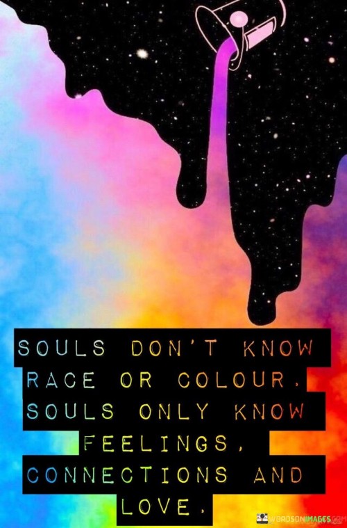 This quote emphasizes the universality of the soul and its capacity for love and connection beyond superficial attributes like race or color. It suggests that at the core of human existence, souls recognize and respond to emotions, connections, and love.

In essence, it encourages individuals to look beyond external differences and focus on the shared human experiences of emotion and connection. It underscores the idea that love and empathy are powerful forces that transcend divisions.

Ultimately, this quote serves as a reminder of the potential for unity and understanding among people when they recognize the commonality of their souls and the emotions that bind them together.