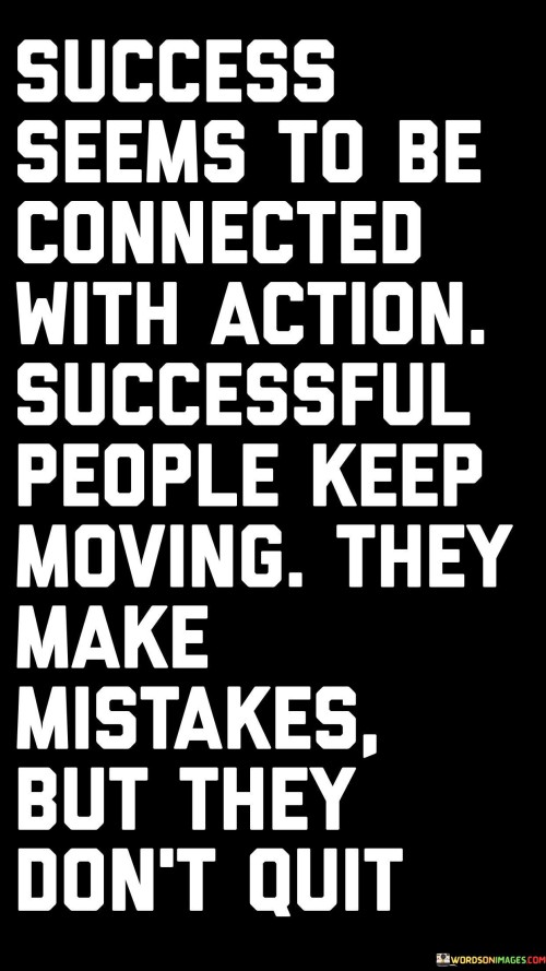 The statement "Success Comes To Be Connected With Actions: Successful People Keep Moving, They Make Mistakes But They Don't Quit" highlights the vital link between taking consistent action and achieving success. It suggests that successful individuals maintain momentum despite setbacks, embracing a determined and resilient mindset.

The statement reflects the idea that progress is a result of persistent effort, even in the face of challenges and failures. It implies that successful people view mistakes as learning opportunities rather than reasons to give up.

In essence, the statement promotes a mindset of perseverance and resilience. It encourages individuals to view setbacks as part of the journey and to keep pushing forward, adapting their strategies and learning from their experiences. By maintaining a tenacious approach and focusing on continued action, individuals can navigate challenges and pave the way for success in their endeavors.