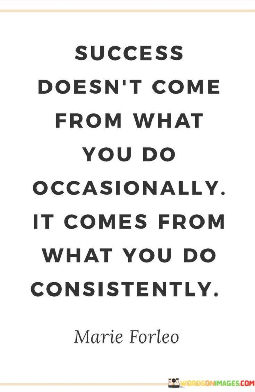 The statement "Success Doesn't Come From What You Do Occasionally, It Comes From What You Do Consistently" emphasizes the significance of consistent effort in achieving success. It suggests that lasting accomplishments stem from ongoing commitment and persistent action.

The statement reflects the concept that sporadic actions yield limited results, whereas consistent and focused efforts yield sustainable progress. It implies that success is built upon a foundation of dedicated and repeated actions.

In essence, the statement promotes a mindset of discipline and perseverance. It encourages individuals to prioritize consistent and deliberate action over occasional bursts of effort. By maintaining a steadfast approach and staying dedicated to their goals, individuals can establish a path toward success that endures and thrives over time.