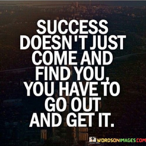 The statement "Success Doesn't Just Come And Find You, You Have To Go Out And Get It" underscores the active role individuals must take in pursuing and achieving success. It suggests that waiting for success to appear on its own is insufficient; one must proactively seek and strive for it.

The statement reflects the concept that success is the outcome of intentional effort and initiative. It implies that individuals must take proactive steps, set goals, and work diligently to realize their aspirations.

In essence, the statement promotes a mindset of proactive pursuit and determination. It encourages individuals to take ownership of their ambitions and take the necessary actions to bring about success. By recognizing the need for active engagement and seizing opportunities, individuals can pave the way for their own achievements and fulfillment.