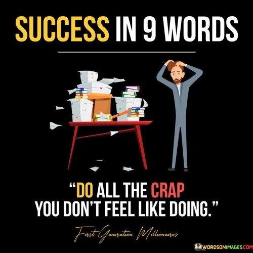 The phrase "Success In 9 Words: Do All The Crap You Don't Feel Like Doing" succinctly captures the essence of achieving success by embracing tasks that might be challenging or less appealing at first glance. It suggests that accomplishing tasks, even when they are difficult or unappealing, is a key factor in realizing one's goals.

The phrase reflects the concept that growth and progress often require stepping out of one's comfort zone and tackling tasks that may not be immediately enjoyable. It implies that the willingness to confront challenges head-on is a vital aspect of achieving success.

In essence, the phrase promotes a mindset of discipline and determination. It encourages individuals to overcome the temptation to avoid tasks that may be unpleasant but are essential for progress. By adopting a proactive approach and taking on tasks with a sense of responsibility, individuals can pave the way for success and achieve their desired outcomes.