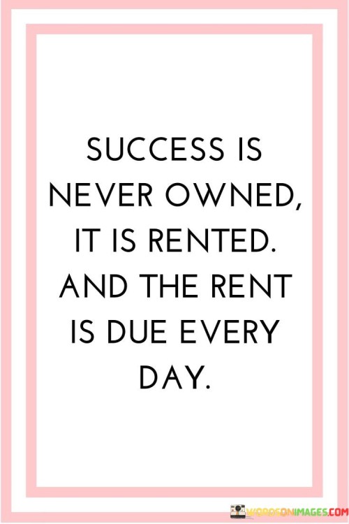 The statement "Success Is Never Owned, It Is Rented, And The Rent Is Due Every Day" poignantly conveys the notion that achieving and maintaining success requires ongoing dedication and effort. It suggests that success is not a permanent possession but rather a continual commitment.

The statement reflects the concept that sustained success demands consistent work and vigilance. It implies that individuals must actively engage in actions that uphold and further their accomplishments.

In essence, the statement promotes a mindset of continuous improvement and perseverance. It encourages individuals to recognize that success is not a one-time achievement but an ongoing process that requires daily attention and hard work. By embracing a mentality of consistent effort, individuals can safeguard their achievements and continue to thrive in their pursuits.