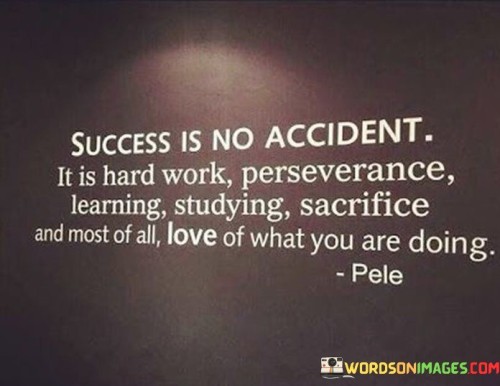 The statement "Success Is No Accident; It Is Hard Work, Perseverance, Learning, Studying, Sacrifice, and Most of All, Love of What You Are Doing" eloquently captures the multifaceted nature of achieving success. It suggests that meaningful accomplishments are the result of a combination of dedication, continuous learning, resilience, and passion for one's pursuits.

The statement reflects the concept that success is a deliberate and intentional outcome. It implies that success requires a multifaceted approach, including putting in hard work, persisting through challenges, and constantly seeking to improve.

In essence, the statement promotes a holistic mindset of commitment and self-motivation. It encourages individuals to embrace a comprehensive approach to achieving their goals, incorporating elements of dedication, adaptability, and genuine passion for their chosen endeavors. By recognizing the various components that contribute to success, individuals can foster a well-rounded journey toward achieving their aspirations.