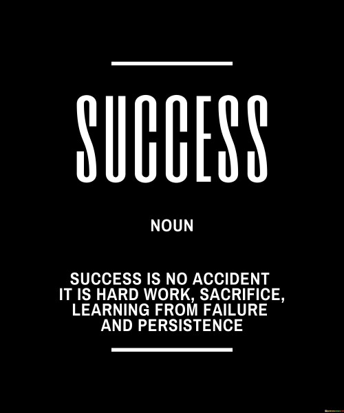 The statement "Success Is No Accident; It Is Hard Work, Sacrifice, Learning from Failure, and Persistence" succinctly outlines the essential components that contribute to achieving success. It suggests that success is not coincidental but rather the result of deliberate effort and a combination of factors.

The statement reflects the concept that meaningful accomplishments require a dedicated and disciplined approach. It implies that success demands putting in consistent effort, making sacrifices, embracing failures as opportunities for growth, and persevering through challenges.

In essence, the statement promotes a mindset of determination and resilience. It encourages individuals to understand that success is a journey that requires ongoing commitment to personal growth and improvement. By embodying the qualities of hard work, sacrifice, adaptability, and persistence, individuals can navigate the path to success and make their aspirations a reality.