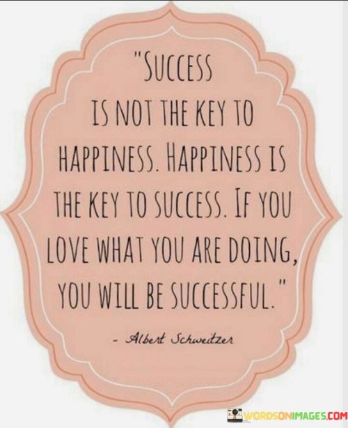 The statement "Success Is Not the Key to Happiness; Happiness Is the Key to Success. If You Love What You Are Doing, You Will Be Successful" conveys the idea that finding happiness and fulfillment in one's pursuits is a foundation for achieving success.

The statement reflects the concept that genuine passion and enjoyment for one's work drive both happiness and success. It implies that when individuals are genuinely engaged and motivated by what they do, they are more likely to excel and achieve their goals.

In essence, the statement promotes a mindset of alignment between personal fulfillment and professional achievements. It encourages individuals to prioritize their own happiness and well-being, recognizing that this positivity can contribute to their success. By embracing activities and endeavors that resonate with their passion, individuals can foster a positive cycle where happiness fuels the drive for success.