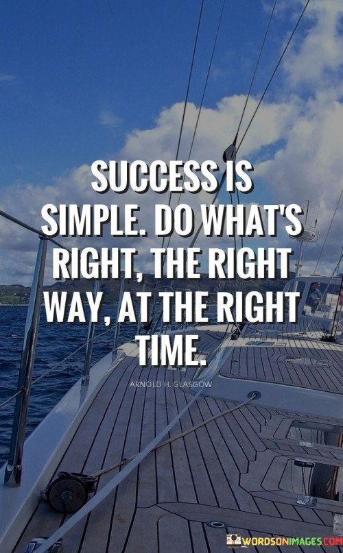 The phrase "Success Is Simple: Do What's Right, the Right Way, at the Right Time" succinctly encapsulates the idea that achieving success can often be straightforward when guided by ethical principles and proper execution.

The phrase reflects the concept that success is attainable by making ethical choices, implementing effective strategies, and timing actions appropriately. It implies that aligning actions with integrity and expertise contributes to positive outcomes.

In essence, the phrase promotes a mindset of ethical conduct and strategic thinking. It encourages individuals to prioritize doing what is right and adopting a disciplined approach in their endeavors. By combining moral values, skillful execution, and appropriate timing, individuals can navigate the path to success with integrity and purpose.