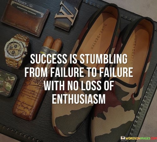 The statement "Success Is Stumbling from Failure to Failure with No Loss of Enthusiasm" humorously conveys the idea that achieving success involves persistently moving forward despite encountering failures and setbacks.

The statement reflects the concept that maintaining enthusiasm and determination, even in the face of failures, is crucial for eventual success. It implies that setbacks are part of the journey and should not deter individuals from pursuing their goals.

In essence, the statement promotes a mindset of resilience and positivity. It encourages individuals to embrace failures as stepping stones and to maintain their passion and excitement throughout their journey. By viewing failures as opportunities for learning and growth, individuals can navigate the path to success with unwavering enthusiasm