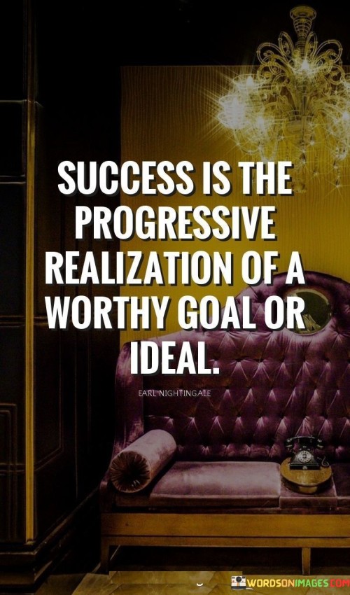 The statement "Success Is the Progressive Realization of a Worthy Goal or Ideal" encapsulates the concept that success is not just a static achievement but a continuous journey of working towards meaningful objectives.

The statement reflects the idea that success involves the gradual and purposeful pursuit of goals or ideals that hold significance to individuals. It implies that the journey of progress and growth is a crucial aspect of achieving success.

In essence, the statement promotes a mindset of purpose-driven action and continuous improvement. It encourages individuals to define their worthy goals or ideals and steadily work towards them, recognizing that success is found in the ongoing process of realization and advancement.