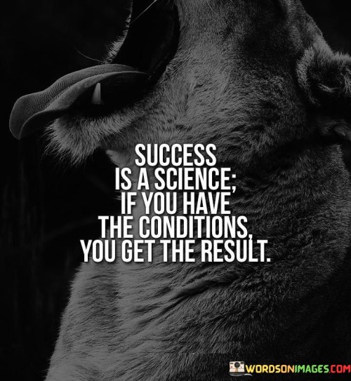 The statement "Success Is the Science: If You Have the Conditions, You Get the Result" underscores the idea that achieving success can be approached systematically, like a scientific process, by creating the necessary conditions to yield the desired outcome.

The statement reflects the concept that success often follows a cause-and-effect relationship. It implies that by identifying and cultivating the right conditions, individuals can increase their chances of obtaining positive results.

In essence, the statement promotes a mindset of strategic planning and preparation. It encourages individuals to assess and establish the necessary factors that contribute to success. By aligning actions with conducive conditions, individuals can set themselves up for achievement and enhance their likelihood of obtaining the desired outcomes.