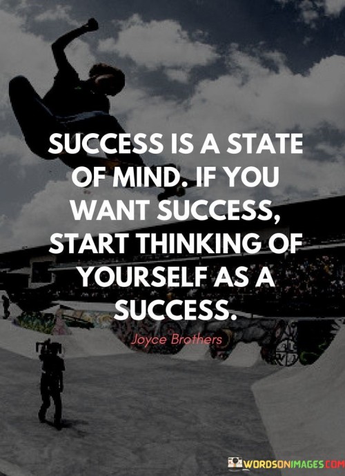 The statement "Success Is the State of Mind: If You Want Success, Start Thinking of Yourself as a Success" underscores the influence of mindset on achieving success and suggests that believing in oneself as successful is a key step towards realizing it.

The statement reflects the concept that one's thoughts and self-perception play a pivotal role in determining their outcomes. It implies that by cultivating a positive self-image and adopting a success-oriented mindset, individuals can manifest success in their endeavors.

In essence, the statement promotes a mindset of self-empowerment and positivity. It encourages individuals to embrace a confident outlook and envision themselves achieving their goals. By aligning their thoughts with success, individuals can shape their actions and decisions to reflect the image they hold of themselves, ultimately leading to the realization of their aspirations.