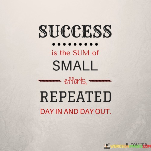 The statement "Success Is the Sum of Small Efforts Repeated Day in and Day Out" encapsulates the idea that consistent and persistent actions, even if seemingly small, are the building blocks of achieving success.

The statement reflects the concept that meaningful accomplishments result from the cumulative effect of consistent daily efforts. It implies that the repetition of dedicated actions over time contributes to progress and eventual success.

In essence, the statement promotes a mindset of dedication and patience. It encourages individuals to focus on the incremental progress made through consistent actions, rather than seeking instant or monumental changes. By maintaining a routine of diligent and purposeful efforts, individuals can gradually accumulate the achievements that lead to their desired level of success.