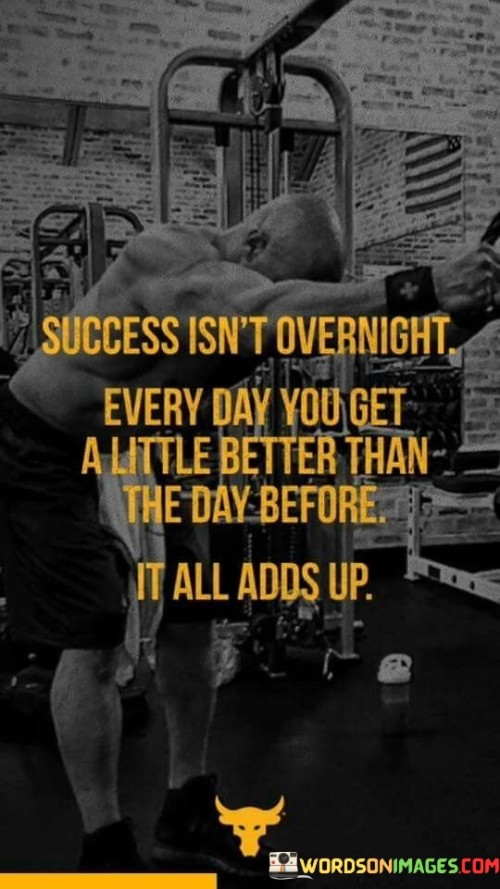 The statement "Success Isn't Overnight; Every Day You Get a Little Better Than the Day Before. It All Adds Up" emphasizes the gradual nature of achieving success and highlights the cumulative effect of consistent improvement.

The statement reflects the idea that meaningful progress is made through incremental steps over time. It implies that by consistently striving to improve and surpass previous efforts, individuals can accumulate positive changes that contribute to overall success.

In essence, the statement promotes a mindset of continuous growth and development. It encourages individuals to focus on daily improvement and recognize that each small advancement contributes to the larger picture of success. By embracing a commitment to steady progress, individuals can create a trajectory that leads to meaningful achievements over time.