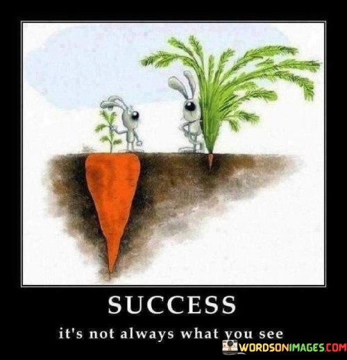 The statement "Success Is Not Always What You See" suggests that the external appearances or perceptions of success may not always reflect the full story or the true essence of achievement.

The statement reflects the idea that success is often multi-faceted and goes beyond surface-level indicators. It implies that personal growth, fulfillment, and meaningful accomplishments may not always be immediately visible to others.

In essence, the statement promotes a mindset of depth and introspection. It encourages individuals to consider the broader aspects of success, including personal development, inner satisfaction, and the journey taken to reach certain goals. By recognizing that success encompasses various dimensions, individuals can appreciate the full spectrum of their achievements beyond what is outwardly visible.