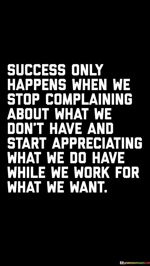 The statement "Success Only Happens When We Stop Complaining About What We Don't Have and Start Appreciating What We Do Have While We Work for What We Want" emphasizes the role of gratitude, positivity, and effort in achieving success.

The statement reflects the concept that a shift in perspective, from focusing on lack to appreciating what one possesses, can create a conducive mindset for success. It implies that while working towards aspirations, acknowledging and valuing existing resources and opportunities is essential.

In essence, the statement promotes a mindset of balance and determination. It encourages individuals to approach their goals with a positive attitude and gratitude for what they already have. By combining gratitude with focused effort, individuals can cultivate an environment that fosters success while maintaining a sense of fulfillment and appreciation along the way.