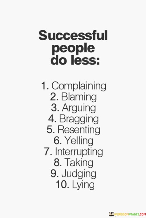 The statement "Successful People Do Less Complaining, Blaming, Arguing, Bragging, Resenting, Yelling, Interrupting, Taking, Judging, Lying" highlights the behaviors that successful individuals tend to avoid, focusing instead on positive and constructive actions.

The statement reflects the idea that cultivating positive habits and interpersonal skills contributes to personal growth and achievement. It implies that successful individuals prioritize effective communication, self-awareness, and ethical behavior.

In essence, the statement promotes a mindset of self-improvement and emotional intelligence. It encourages individuals to actively work on eliminating negative behaviors and embracing habits that foster healthy relationships and personal development. By focusing on positivity and constructive interactions, individuals can create a conducive environment for their own success and the success of those around them.