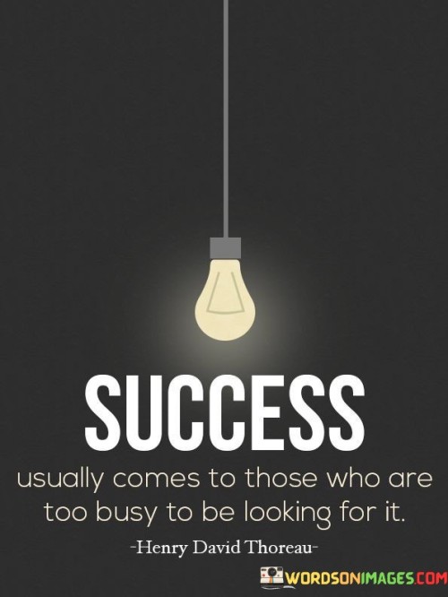 The statement "Success Usually Comes to Those Who Are Too Busy to Be Looking for It" underscores the idea that genuine success often emerges as a result of focused effort and dedication, rather than actively seeking it.

The statement reflects the concept that individuals who are engrossed in their work, passions, and pursuits tend to naturally attract opportunities and achievements. It implies that concentrating on meaningful activities can lead to unexpected successes.

In essence, the statement promotes a mindset of immersion and dedication. It encourages individuals to prioritize their endeavors and invest time and energy into their passions. By channeling their efforts into meaningful activities, individuals can create an environment where success becomes a byproduct of their commitment and hard work.