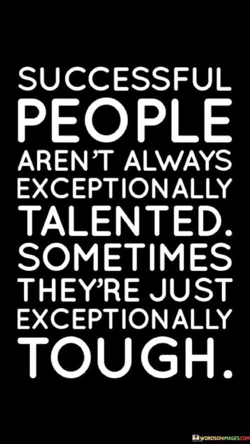 The statement "Successful People Aren't Always Exceptionally Talented; Sometimes They're Just Exceptionally Tough" underscores the role of resilience and determination in achieving success, regardless of innate talent.

The statement reflects the concept that perseverance and tenacity often play a crucial role in overcoming challenges and reaching goals. It implies that individuals who display unwavering determination can overcome limitations and achieve remarkable success.

In essence, the statement promotes a mindset of grit and perseverance. It encourages individuals to focus on their ability to endure and overcome difficulties. By cultivating toughness and maintaining a strong work ethic, individuals can navigate obstacles and achieve their desired success, even in the absence of extraordinary talent.