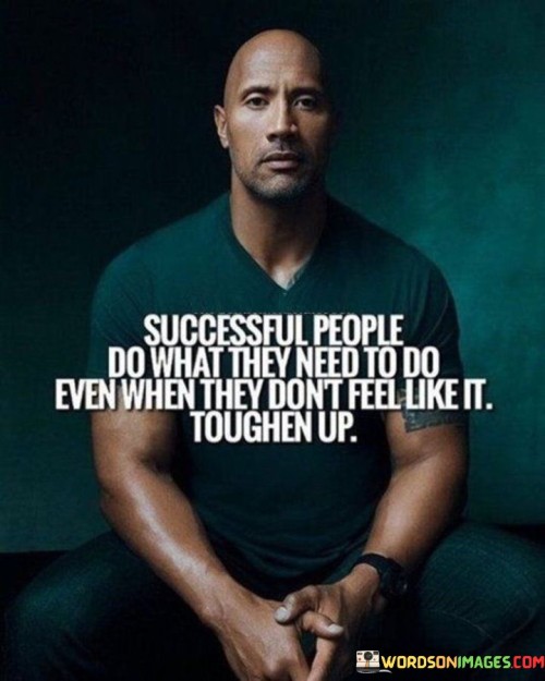 The statement "Successful People Do What They Need to Do, Even When They Don't Feel Like It. Toughen Up" emphasizes the importance of discipline and resilience in achieving success, even in the face of challenges or lack of motivation.

The statement reflects the concept that commitment to goals and responsibilities requires pushing through moments of discomfort or reluctance. It implies that developing mental toughness and a strong work ethic are essential for sustained success.

In essence, the statement promotes a mindset of dedication and inner strength. It encourages individuals to prioritize their long-term objectives over short-term feelings of discomfort. By cultivating the ability to persevere and take action even when motivation wanes, individuals can maintain consistent progress towards their goals and aspirations.