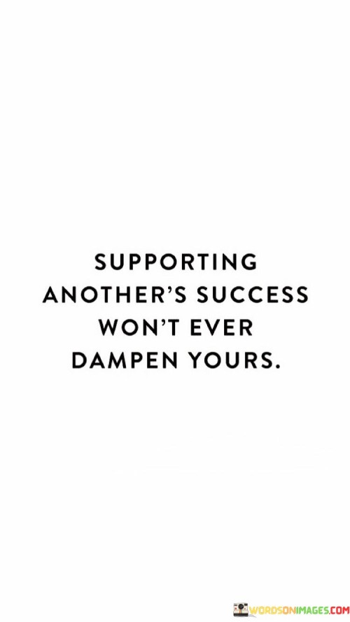 The phrase "Supporting Another's Success Won't Ever Dampen Yours" underscores the idea that celebrating and aiding the achievements of others does not diminish one's own potential for success.

The phrase reflects the concept that success is not a finite resource, and lifting others up does not detract from one's own opportunities. It implies that fostering a supportive and collaborative environment can benefit everyone involved.

In essence, the phrase promotes a mindset of abundance and cooperation. It encourages individuals to embrace a positive outlook and to recognize that promoting the success of others can contribute to a thriving community and greater overall success. By fostering a culture of mutual support, individuals can create a network where success is shared and multiplied.