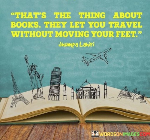 This quote extols books' transformative power. "That's The Thing About Books" suggests a unique quality. "They Let You Travel Without Moving Your Feet" implies that reading provides immersive journeys, fostering imagination, empathy, and understanding of diverse worlds.

The quote captures the essence of literary escapism. "That's The Thing About Books" emphasizes their magic. "They Let You Travel Without Moving Your Feet" illustrates the ability to explore places, eras, and perspectives from the comfort of one's surroundings.

In essence, the quote celebrates the expansive horizons that literature unlocks. "That's The Thing About Books" highlights their transportive quality. "They Let You Travel Without Moving Your Feet" underlines the enriching experience of delving into narratives, expanding minds, and nurturing a lifelong love for learning and exploration.