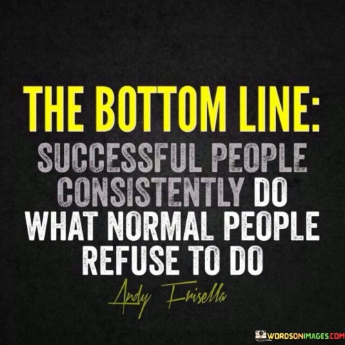 The statement "The Bottom Line: Successful People Consistently Do What Normal People Refuse to Do" highlights the distinction between successful individuals and those who shy away from certain actions.

The statement reflects the concept that achieving success often involves stepping out of one's comfort zone and taking actions that others might avoid. It implies that the willingness to embrace challenges and go the extra mile sets successful individuals apart.

In essence, the statement promotes a mindset of dedication and determination. It encourages individuals to recognize that achieving greatness may require pushing beyond conventional boundaries. By consistently taking actions that others are reluctant to undertake, individuals can create a path that leads to achievement and success.