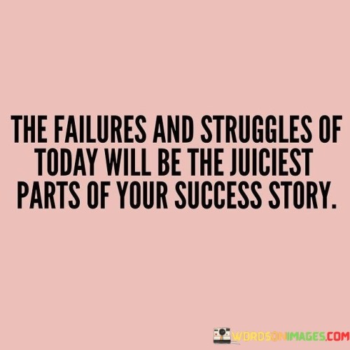 The statement "The Failure and Struggles of Today Will Be the Juiciest Parts of Your Success Story" underscores the idea that overcoming challenges and setbacks can become significant and inspiring aspects of one's journey to success.

The statement reflects the concept that the difficulties faced along the way contribute to the richness and depth of a success story. It implies that the lessons learned from failures and struggles can shape an individual's growth and ultimate triumph.

In essence, the statement promotes a mindset of resilience and embracing adversity. It encourages individuals to view challenges as opportunities for growth and transformation. By persevering through tough times, individuals can create a narrative that highlights their determination, making their success story all the more meaningful and impactful.