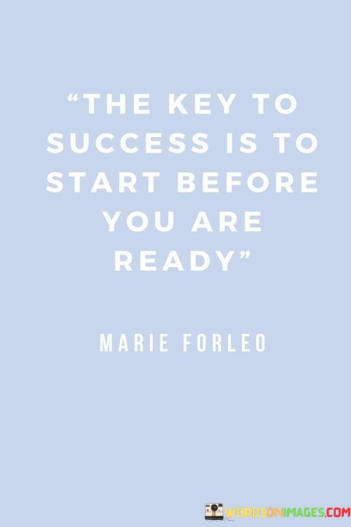 The statement "The Key to Success Is to Start Before You're Ready" underscores the notion that taking initiative and beginning a task or endeavor, even if one feels unprepared, is crucial for achieving success.

The statement reflects the concept that waiting for the perfect moment or complete readiness can lead to missed opportunities and delays. It implies that growth and progress often come from stepping out of one's comfort zone and embracing challenges.

In essence, the statement promotes a mindset of courage and adaptability. It encourages individuals to overcome the fear of not being fully prepared and to take the first step towards their goals. By starting before feeling entirely ready, individuals can gain valuable experience, learn along the way, and ultimately pave the path to success.