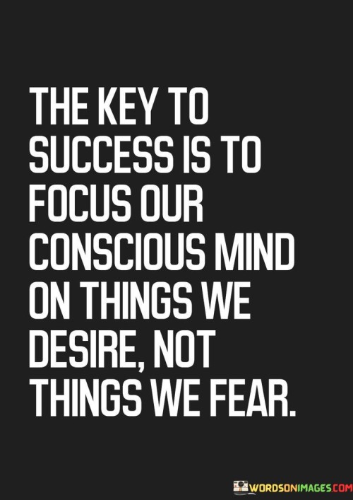 The statement "The Key to Success Is to Focus Our Conscious Mind on Things We Desire, Not Things We Fear" highlights the importance of directing our thoughts towards positive outcomes and aspirations, rather than dwelling on negative possibilities.

The statement reflects the concept that our thoughts and mindset play a significant role in shaping our actions and outcomes. It implies that focusing on our goals and dreams can drive us forward, while dwelling on fears and doubts can hold us back.

In essence, the statement promotes a mindset of intentionality and positivity. It encourages individuals to actively choose where they invest their mental energy and to cultivate a mindset that aligns with their aspirations. By shifting their focus towards the things they desire and believe in, individuals can create a foundation for success and empower themselves to take meaningful action.