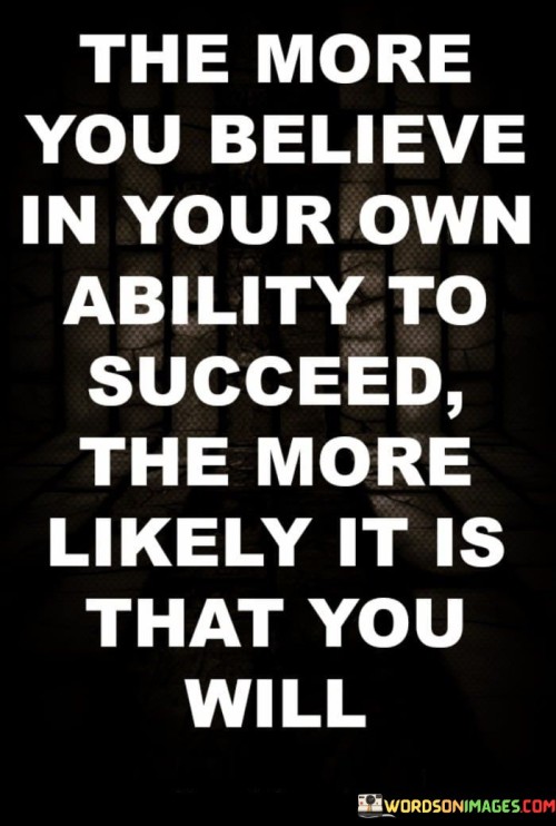 The statement "The More You Believe in Your Own Ability to Succeed, the More Likely It Is That You Will" underscores the significant role that self-belief plays in achieving success.

The statement reflects the concept that one's confidence and belief in their capabilities can influence their actions, decisions, and outcomes. It implies that a strong belief in oneself fosters determination and resilience, leading to greater chances of success.

In essence, the statement promotes a mindset of self-assurance and positivity. It encourages individuals to cultivate a strong belief in their own potential and to approach challenges with a confident attitude. By fostering self-belief, individuals can enhance their motivation, overcome obstacles, and increase their likelihood of achieving the success they aspire to attain.