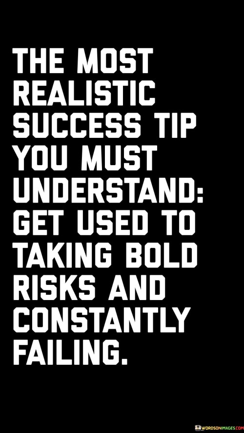 The statement "The Most Realistic Success Tip You Must Understand: Get Used to Taking Bold Risks and Constantly Failing" emphasizes the importance of embracing risk-taking and learning from failures as a fundamental aspect of achieving success.

The statement reflects the concept that success often involves stepping out of one's comfort zone and being willing to face the possibility of failure. It implies that growth and progress are often the result of pushing boundaries and learning from mistakes.

In essence, the statement promotes a mindset of resilience and adaptability. It encourages individuals to view failure as a stepping stone rather than a setback and to use it as an opportunity for growth and improvement. By becoming comfortable with taking bold risks and learning from failures, individuals can navigate their journey towards success with a more open and courageous approach.