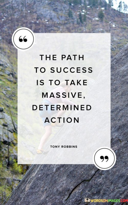 The statement "The Path of Success Is to Take Massive Determined Action" emphasizes the importance of proactive and resolute efforts in achieving success.

The statement reflects the concept that success requires more than just intention or desire; it demands bold and committed actions. It implies that significant progress is made when individuals take deliberate and substantial steps towards their goals.

In essence, the statement promotes a mindset of proactive engagement and perseverance. It encourages individuals to channel their determination into tangible actions that drive them closer to their aspirations. By consistently taking substantial and focused steps, individuals can pave their own path to success and realize their desired outcomes.