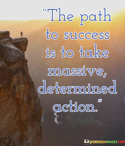 The statement "The Path to Success Is to Take Massive Determined Action" emphasizes the significance of resolute and proactive steps in achieving success.

The statement reflects the concept that success is not solely about intentions or plans; it requires bold and committed actions. It implies that substantial progress is made when individuals take deliberate and determined steps towards their goals.

In essence, the statement promotes a mindset of proactive engagement and perseverance. It encourages individuals to channel their determination into tangible actions that drive them closer to their aspirations. By consistently taking substantial and focused steps, individuals can pave their own path to success and realize their desired outcomes.