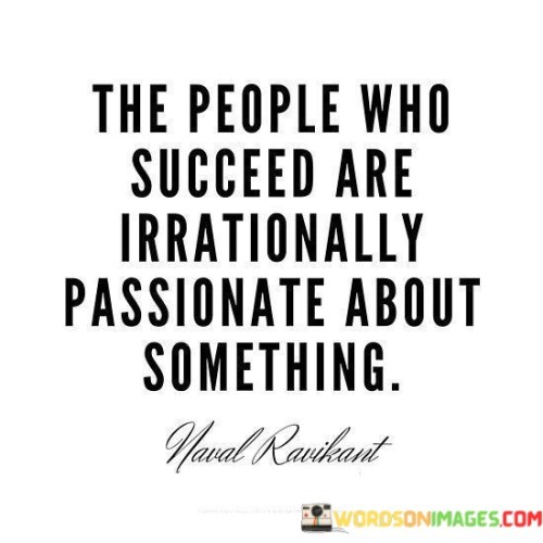 The statement "The People Who Succeed Are Irrationally Passionate About Something" highlights the role of intense passion as a driving force behind success.

The statement reflects the concept that individuals who achieve remarkable success often have an unwavering and intense enthusiasm for a particular endeavor or goal. It implies that this level of passion propels them to dedicate extraordinary effort and energy towards their pursuits.

In essence, the statement promotes a mindset of wholehearted commitment and dedication. It encourages individuals to identify and cultivate a deep passion for their chosen path, as this can fuel the motivation needed to overcome challenges and persistently strive for excellence. By embracing irrational passion, individuals can transform their ambitions into meaningful accomplishments and achieve the success they aspire to attain.